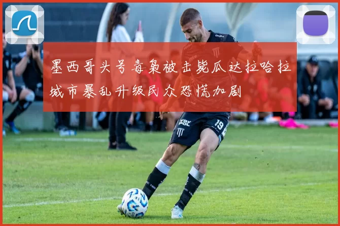 墨西哥头号毒枭被击毙瓜达拉哈拉城市暴乱升级民众恐慌加剧